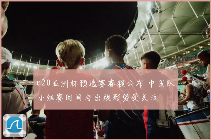 u20亚洲杯预选赛赛程公布 中国队小组赛时间与出线形势受关注