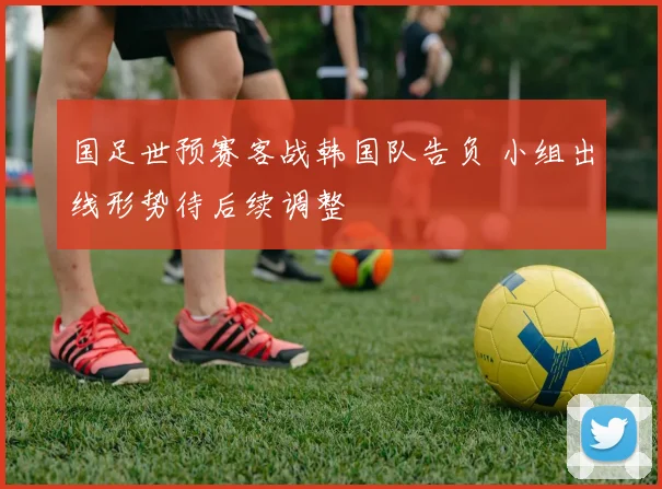 国足世预赛客战韩国队告负 小组出线形势待后续调整