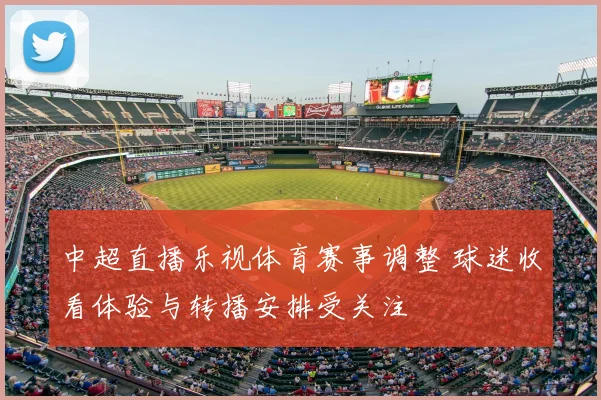 中超直播乐视体育赛事调整 球迷收看体验与转播安排受关注