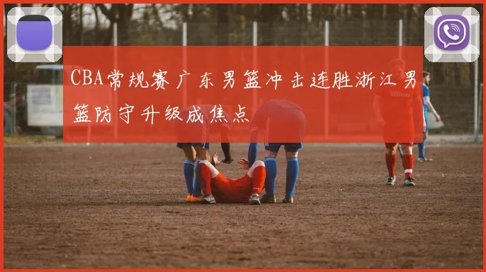 CBA常规赛广东男篮冲击连胜浙江男篮防守升级成焦点