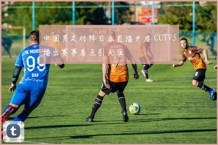 中国男足对阵日本直播开启 CCTV5播出赛事看点引关注