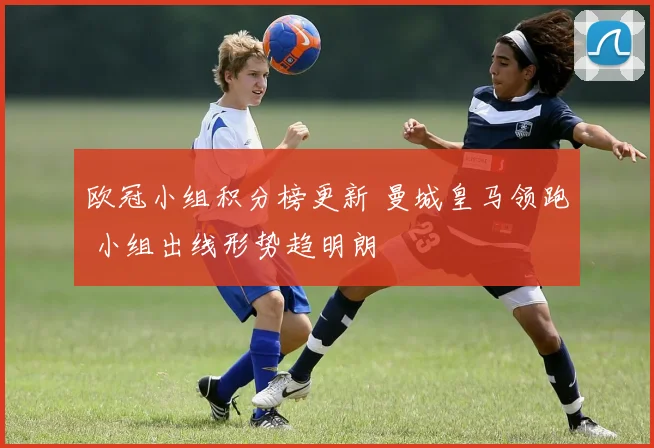 欧冠小组积分榜更新 曼城皇马领跑 小组出线形势趋明朗