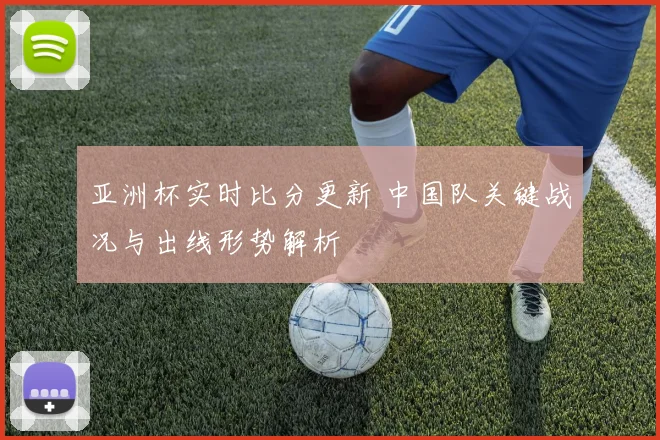 亚洲杯实时比分更新 中国队关键战况与出线形势解析