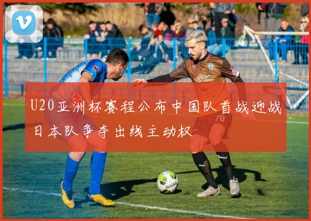 U20亚洲杯赛程公布中国队首战迎战日本队争夺出线主动权