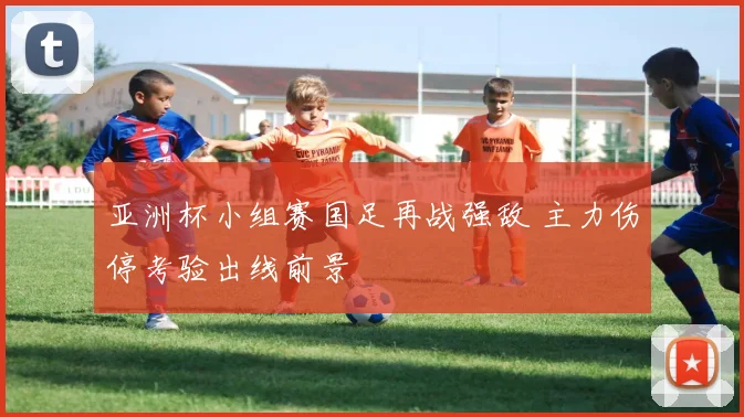 亚洲杯小组赛国足再战强敌 主力伤停考验出线前景